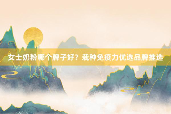 女士奶粉哪个牌子好？栽种免疫力优选品牌推选
