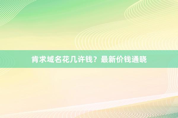 肯求域名花几许钱？最新价钱通晓